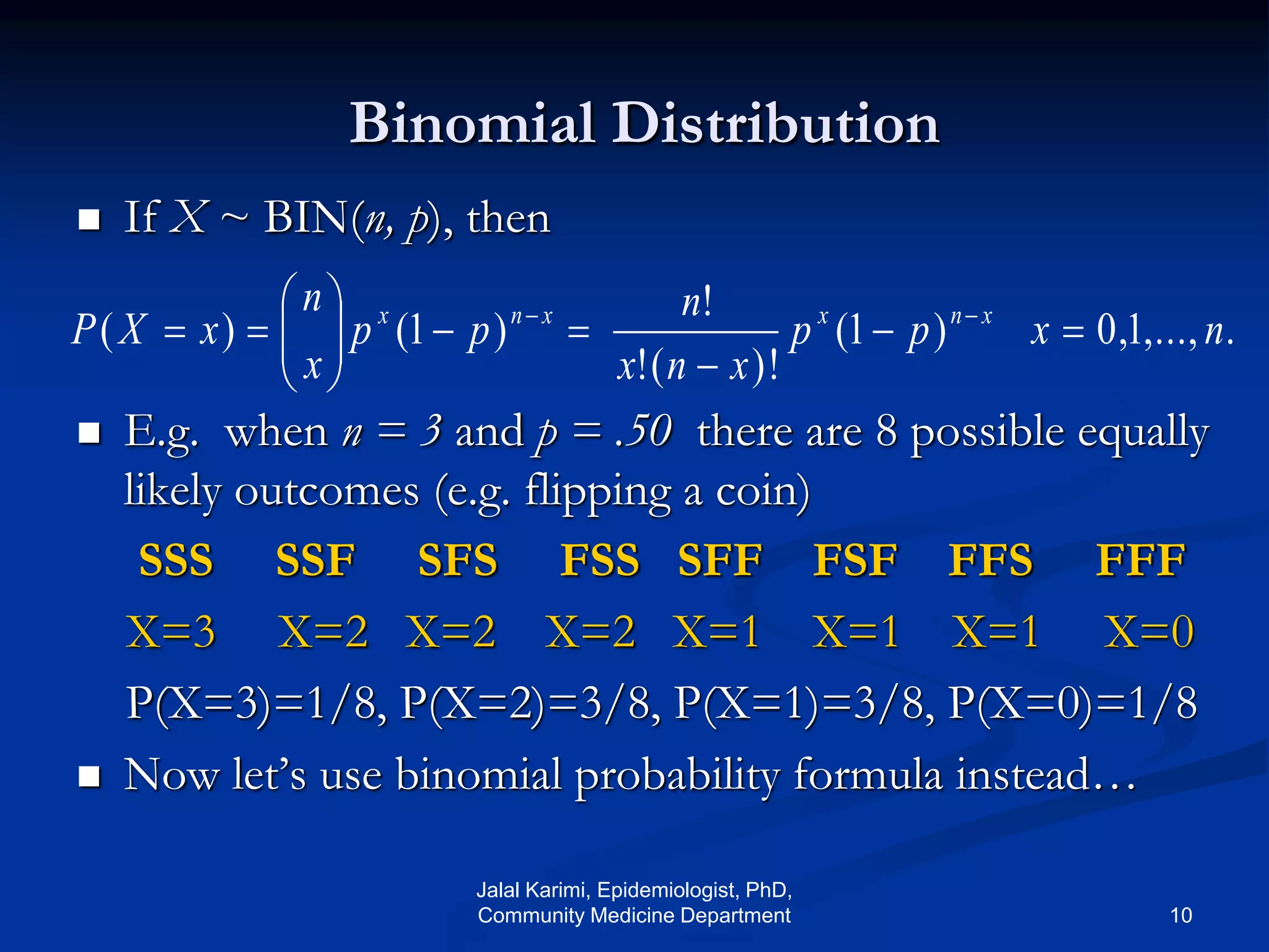 Binomial Distribution
 If X ~ BIN(n, p), then
 E.g. when n = 3 and p = .50 there are 8 possible equally
likely outcomes (e.g. flipping a coin)
SSS SSF SFS FSS SFF FSF FFS FFF
X=3 X=2 X=2 X=2 X=1 X=1 X=1 X=0
P(X=3)=1/8, P(X=2)=3/8, P(X=1)=3/8, P(X=0)=1/8
 Now let’s use binomial probability formula instead…
.,...,1,0)1(
)!(!
!
)1()( nxpp
xnx
n
pp
x
n
xXP xnxxnx








 
Jalal Karimi, Epidemiologist, PhD,
Community Medicine Department 10
 