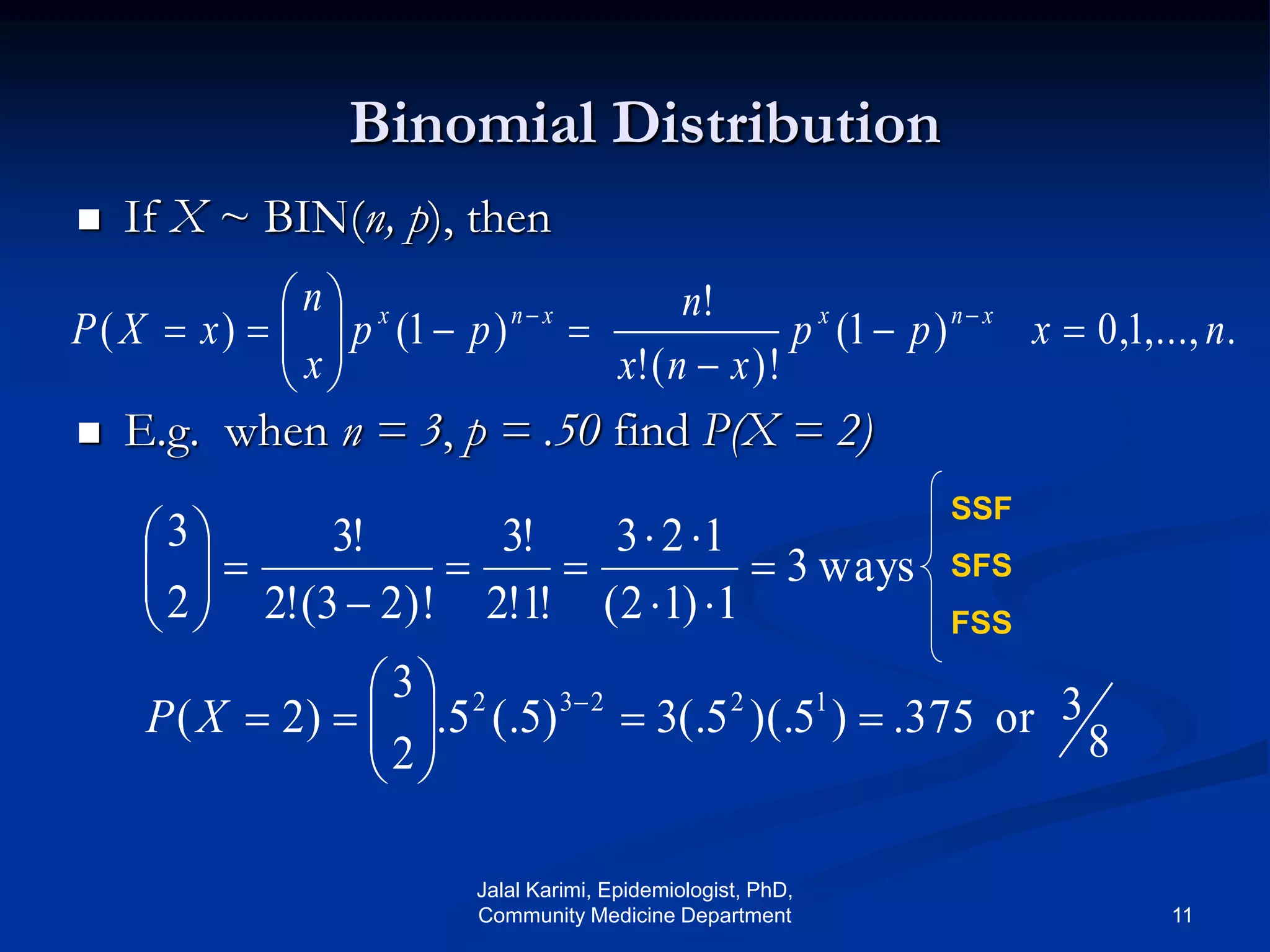 Binomial Distribution
 If X ~ BIN(n, p), then
 E.g. when n = 3, p = .50 find P(X = 2)
.,...,1,0)1(
)!(!
!
)1()( nxpp
xnx
n
pp
x
n
xXP xnxxnx








 
8
3or375.)5)(.5(.3)5(.5.
2
3
)2(
ways3
1)12(
123
!1!2
!3
)!23(!2
!3
2
3
12232



















XP
SSF
SFS
FSS
Jalal Karimi, Epidemiologist, PhD,
Community Medicine Department 11
 