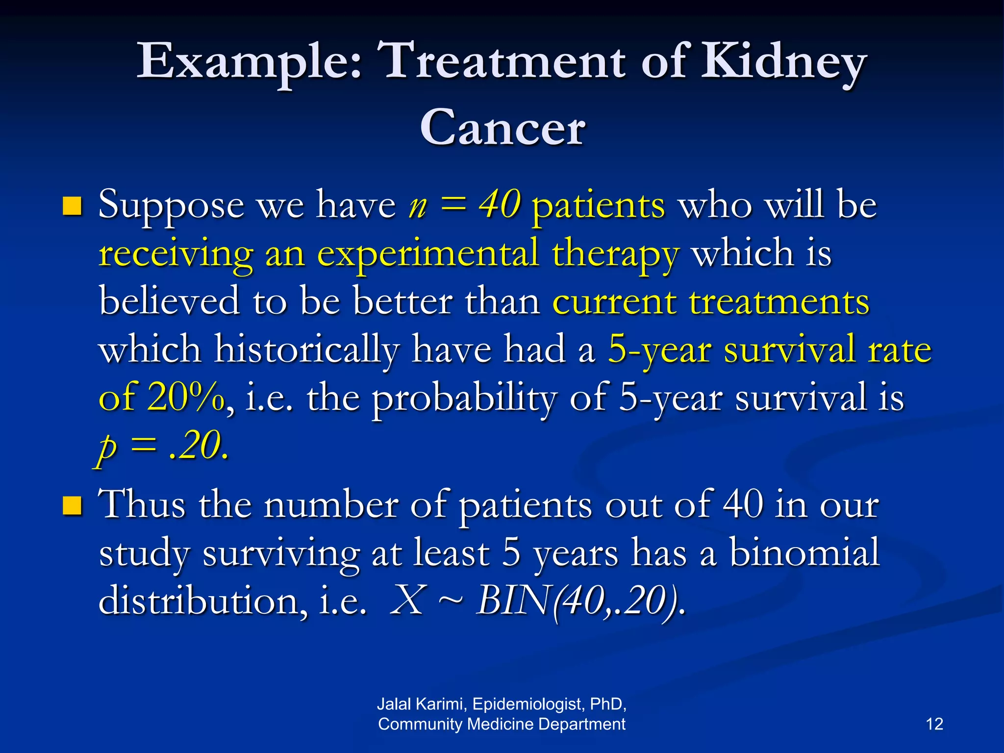 Example: Treatment of Kidney
Cancer
 Suppose we have n = 40 patients who will be
receiving an experimental therapy which is
believed to be better than current treatments
which historically have had a 5-year survival rate
of 20%, i.e. the probability of 5-year survival is
p = .20.
 Thus the number of patients out of 40 in our
study surviving at least 5 years has a binomial
distribution, i.e. X ~ BIN(40,.20).
Jalal Karimi, Epidemiologist, PhD,
Community Medicine Department 12
 