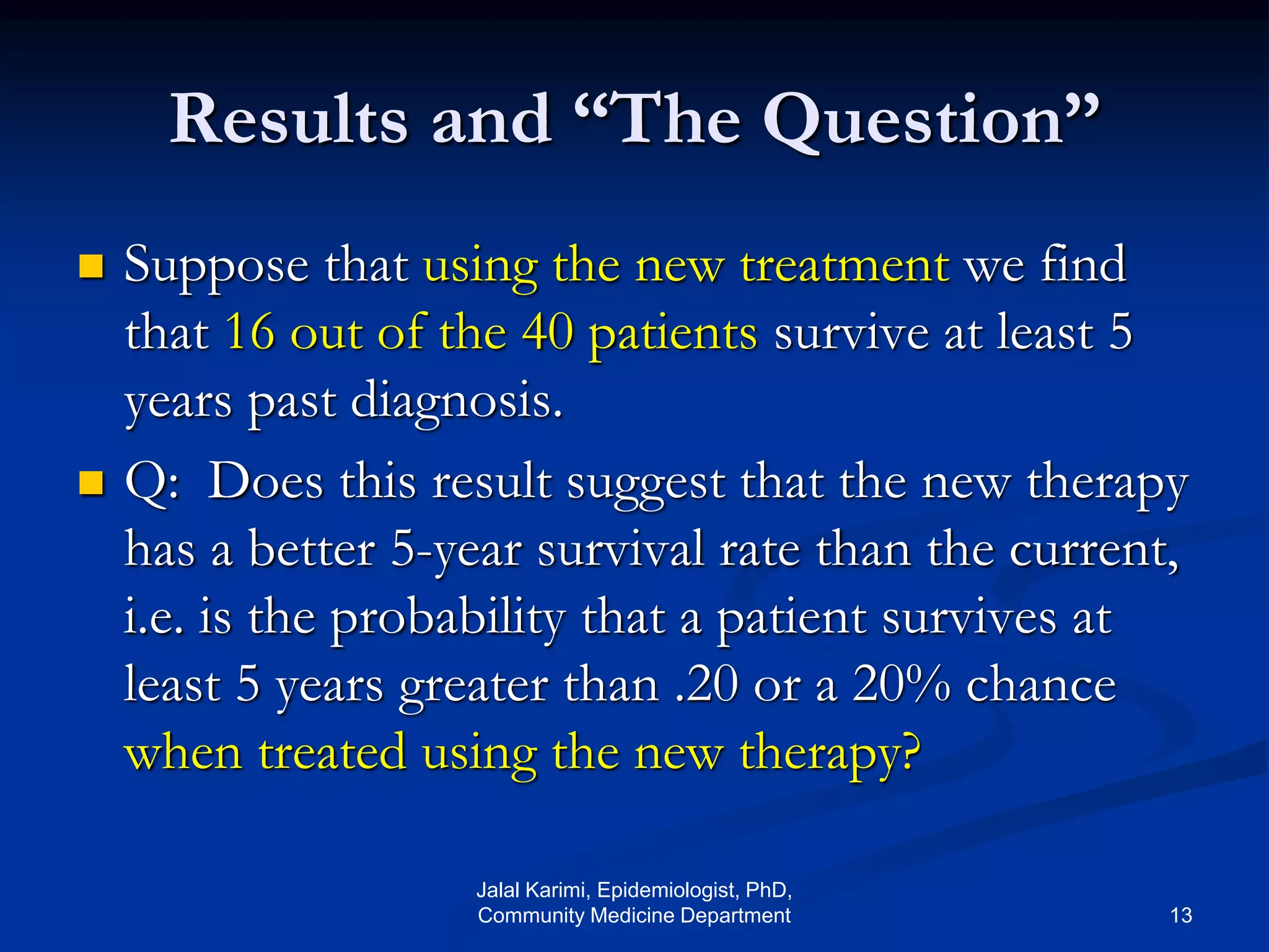 Results and “The Question”
 Suppose that using the new treatment we find
that 16 out of the 40 patients survive at least 5
years past diagnosis.
 Q: Does this result suggest that the new therapy
has a better 5-year survival rate than the current,
i.e. is the probability that a patient survives at
least 5 years greater than .20 or a 20% chance
when treated using the new therapy?
Jalal Karimi, Epidemiologist, PhD,
Community Medicine Department 13
 