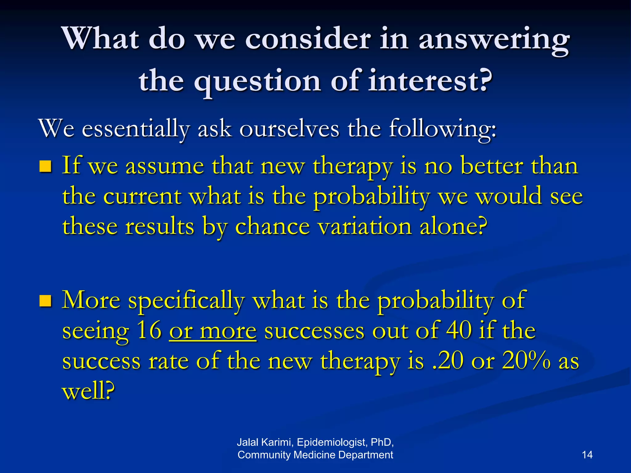 What do we consider in answering
the question of interest?
We essentially ask ourselves the following:
 If we assume that new therapy is no better than
the current what is the probability we would see
these results by chance variation alone?
 More specifically what is the probability of
seeing 16 or more successes out of 40 if the
success rate of the new therapy is .20 or 20% as
well?
Jalal Karimi, Epidemiologist, PhD,
Community Medicine Department 14
 