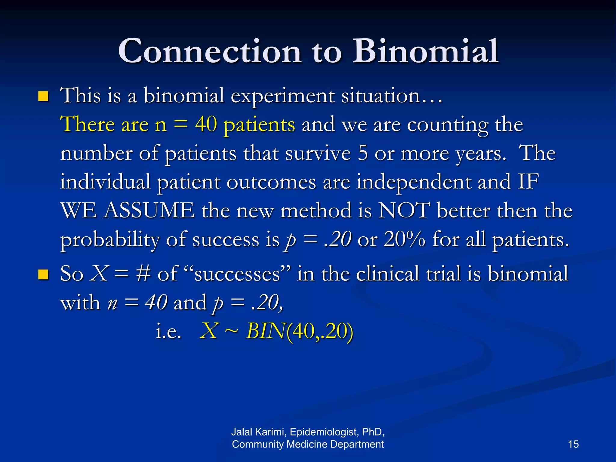 Connection to Binomial
 This is a binomial experiment situation…
There are n = 40 patients and we are counting the
number of patients that survive 5 or more years. The
individual patient outcomes are independent and IF
WE ASSUME the new method is NOT better then the
probability of success is p = .20 or 20% for all patients.
 So X = # of “successes” in the clinical trial is binomial
with n = 40 and p = .20,
i.e. X ~ BIN(40,.20)
Jalal Karimi, Epidemiologist, PhD,
Community Medicine Department 15
 