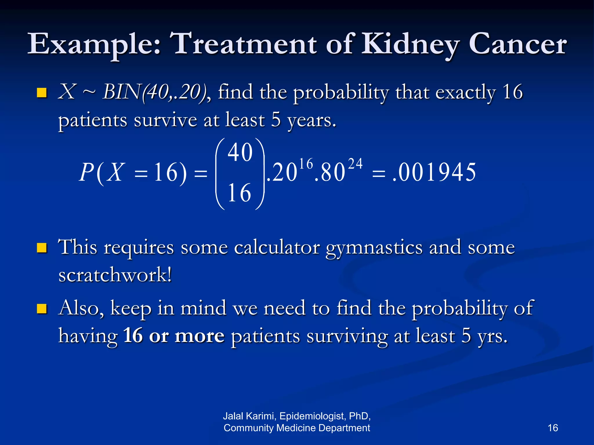 Example: Treatment of Kidney Cancer
 X ~ BIN(40,.20), find the probability that exactly 16
patients survive at least 5 years.
 This requires some calculator gymnastics and some
scratchwork!
 Also, keep in mind we need to find the probability of
having 16 or more patients surviving at least 5 yrs.
001945.80.20.
16
40
)16( 2416






XP
Jalal Karimi, Epidemiologist, PhD,
Community Medicine Department 16
 
