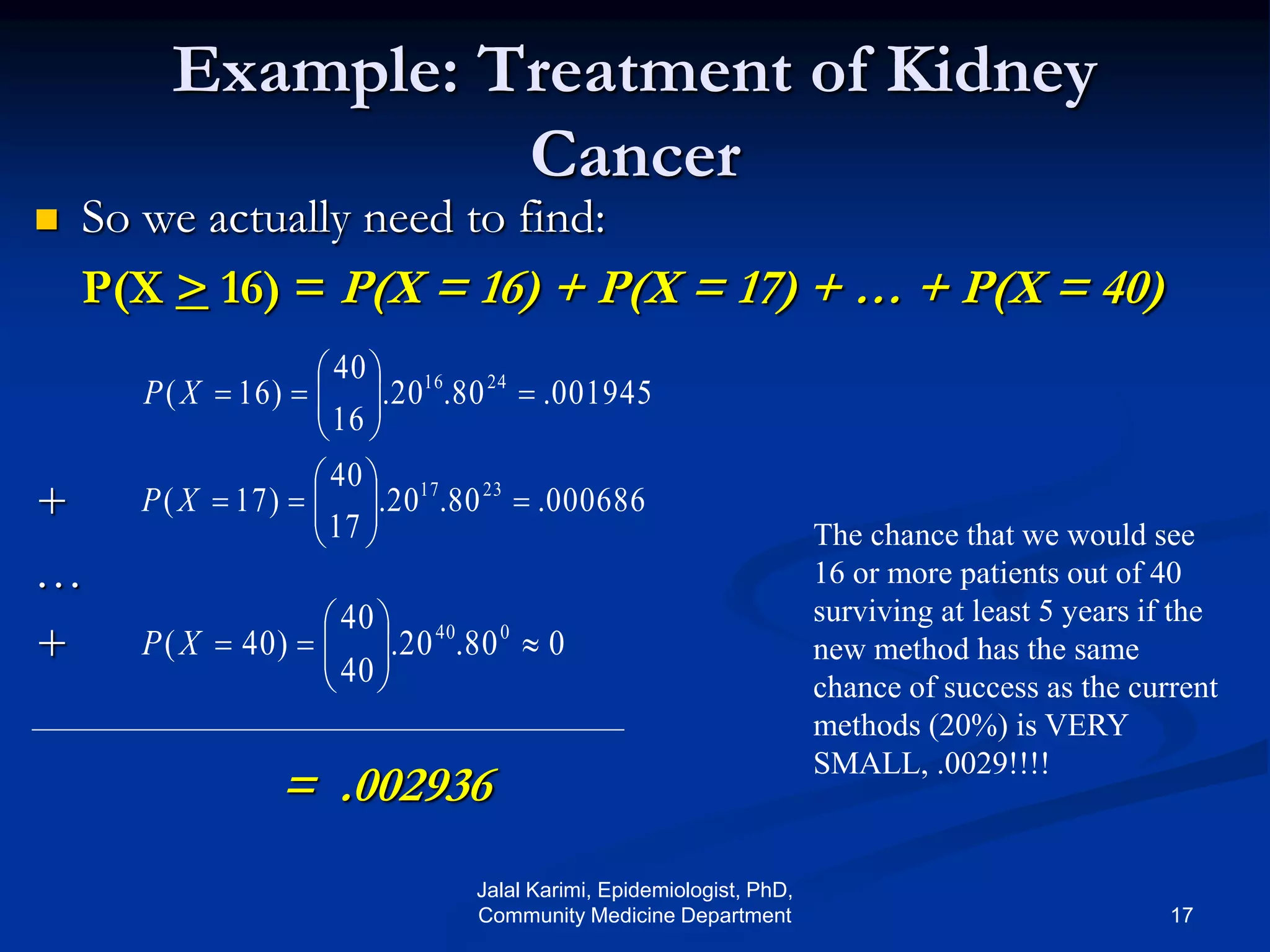 Example: Treatment of Kidney
Cancer
 So we actually need to find:
P(X > 16) = P(X = 16) + P(X = 17) + … + P(X = 40)
+
…
+
= .002936
001945.80.20.
16
40
)16( 2416






XP
000686.80.20.
17
40
)17( 2317






XP
080.20.
40
40
)40( 040






XP
The chance that we would see
16 or more patients out of 40
surviving at least 5 years if the
new method has the same
chance of success as the current
methods (20%) is VERY
SMALL, .0029!!!!
Jalal Karimi, Epidemiologist, PhD,
Community Medicine Department 17
 