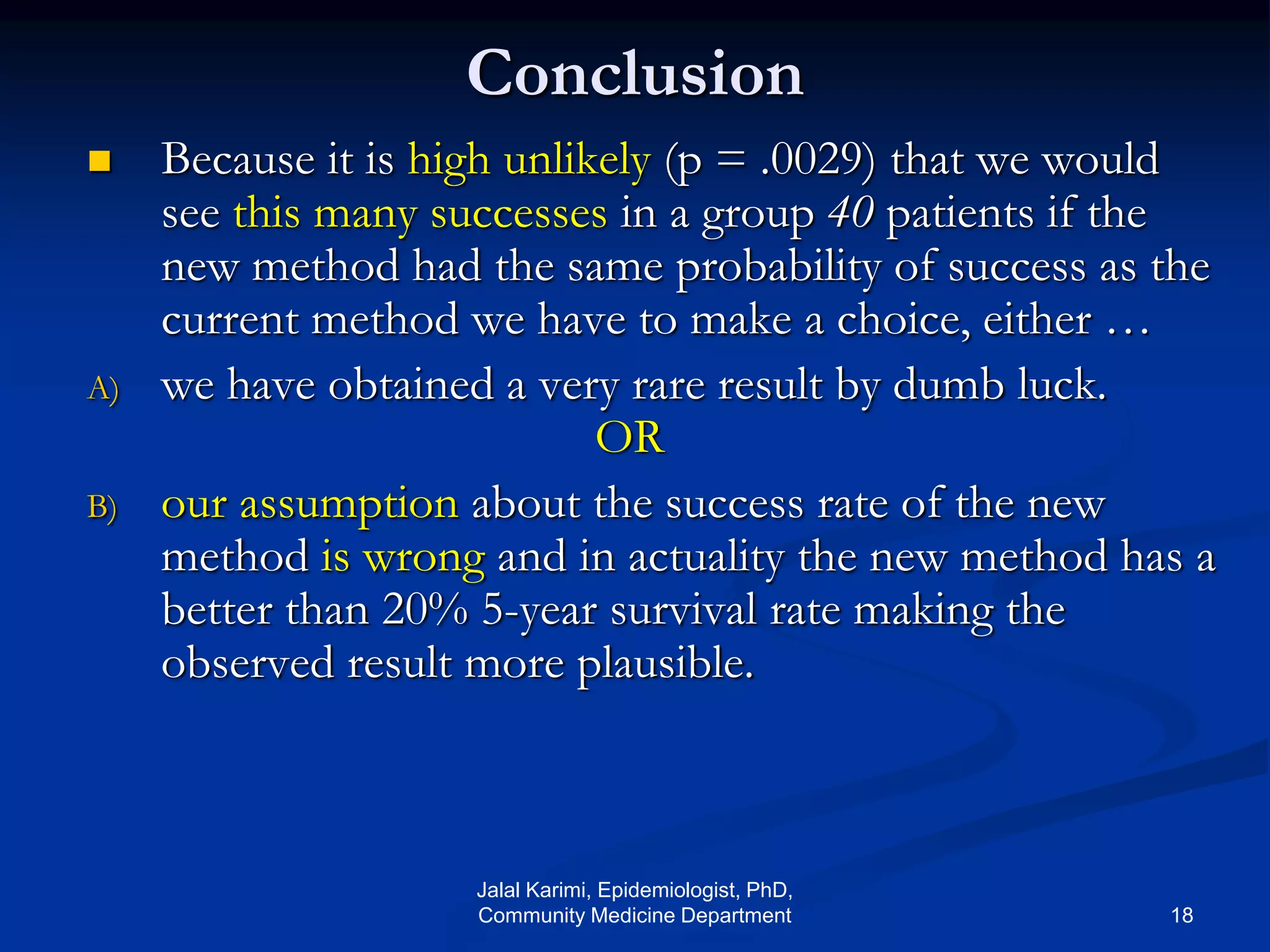 Conclusion
 Because it is high unlikely (p = .0029) that we would
see this many successes in a group 40 patients if the
new method had the same probability of success as the
current method we have to make a choice, either …
A) we have obtained a very rare result by dumb luck.
OR
B) our assumption about the success rate of the new
method is wrong and in actuality the new method has a
better than 20% 5-year survival rate making the
observed result more plausible.
Jalal Karimi, Epidemiologist, PhD,
Community Medicine Department 18
 