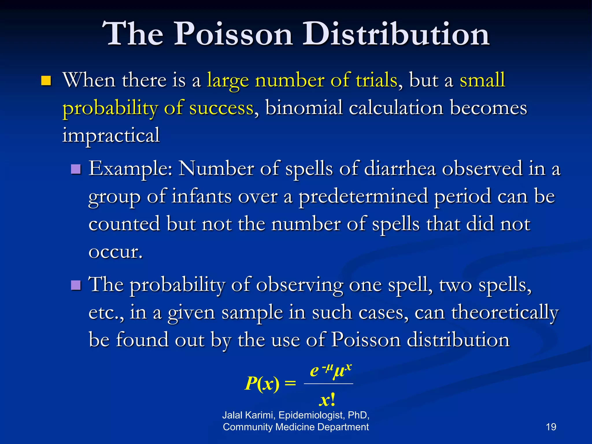 The Poisson Distribution
 When there is a large number of trials, but a small
probability of success, binomial calculation becomes
impractical
 Example: Number of spells of diarrhea observed in a
group of infants over a predetermined period can be
counted but not the number of spells that did not
occur.
 The probability of observing one spell, two spells,
etc., in a given sample in such cases, can theoretically
be found out by the use of Poisson distribution
P(x) =
e -µµx
x!
Jalal Karimi, Epidemiologist, PhD,
Community Medicine Department 19
 