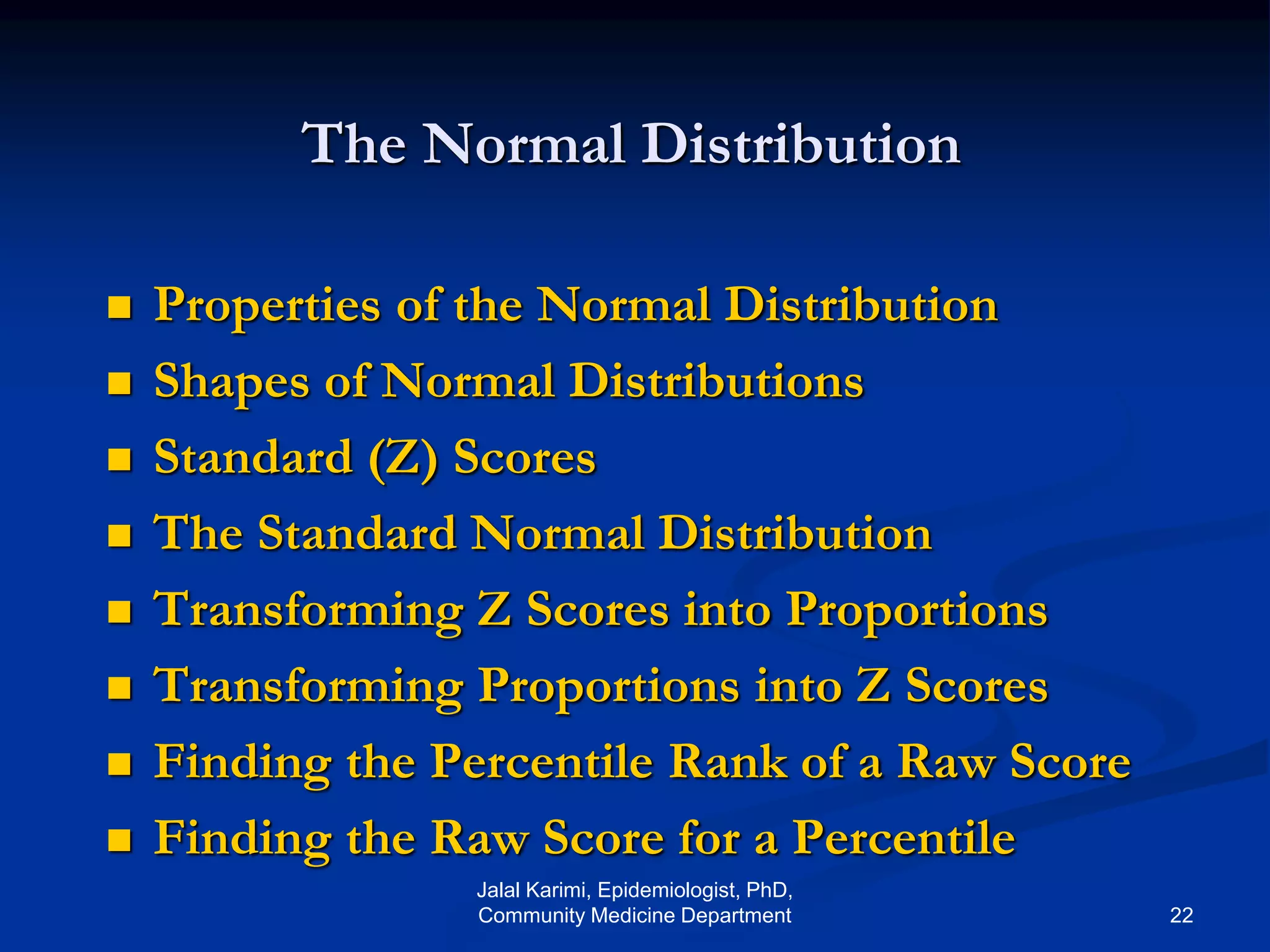 The Normal Distribution
 Properties of the Normal Distribution
 Shapes of Normal Distributions
 Standard (Z) Scores
 The Standard Normal Distribution
 Transforming Z Scores into Proportions
 Transforming Proportions into Z Scores
 Finding the Percentile Rank of a Raw Score
 Finding the Raw Score for a Percentile
Jalal Karimi, Epidemiologist, PhD,
Community Medicine Department 22
 