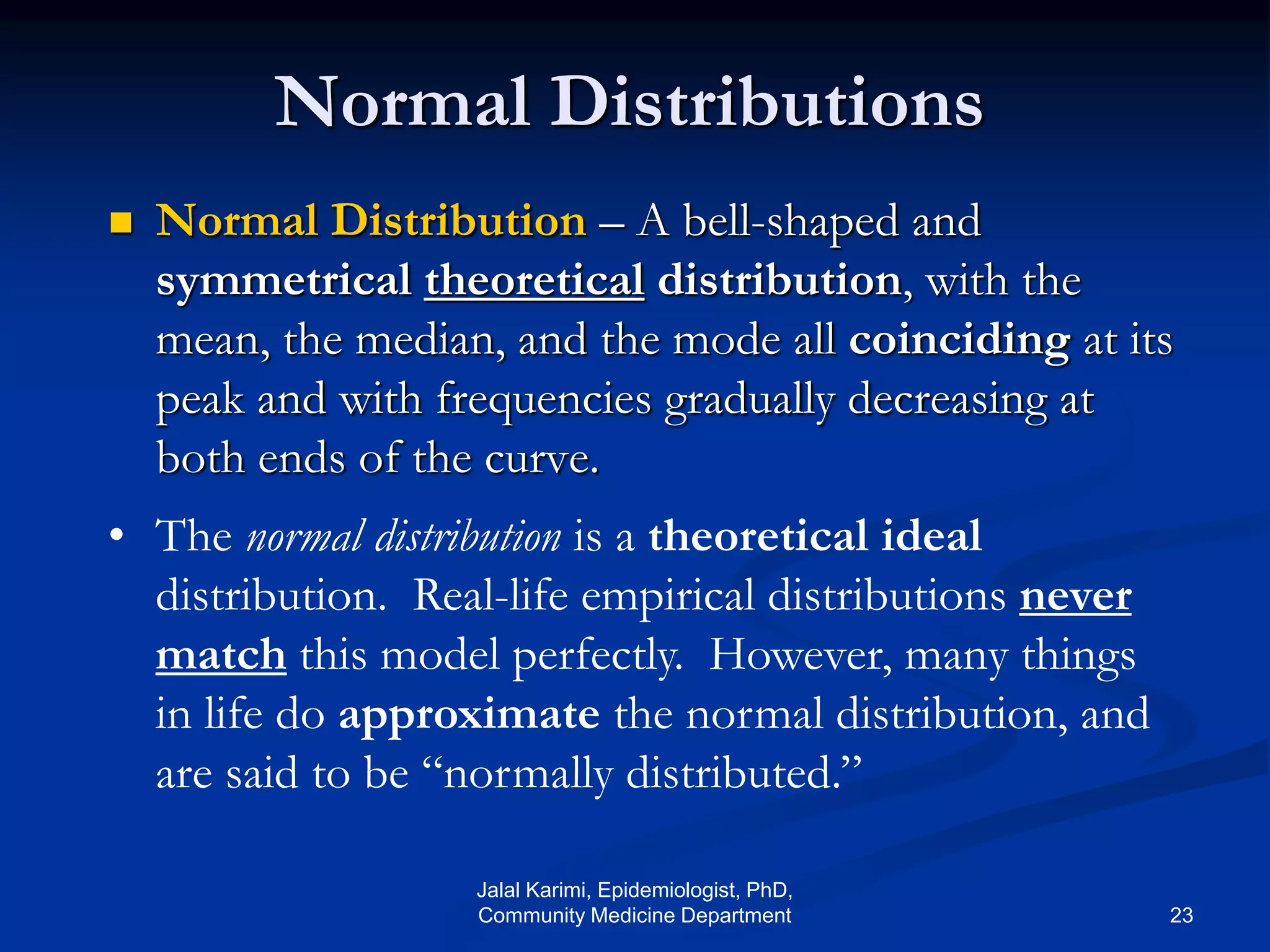  Normal Distribution – A bell-shaped and
symmetrical theoretical distribution, with the
mean, the median, and the mode all coinciding at its
peak and with frequencies gradually decreasing at
both ends of the curve.
Normal Distributions
• The normal distribution is a theoretical ideal
distribution. Real-life empirical distributions never
match this model perfectly. However, many things
in life do approximate the normal distribution, and
are said to be “normally distributed.”
Jalal Karimi, Epidemiologist, PhD,
Community Medicine Department 23
 