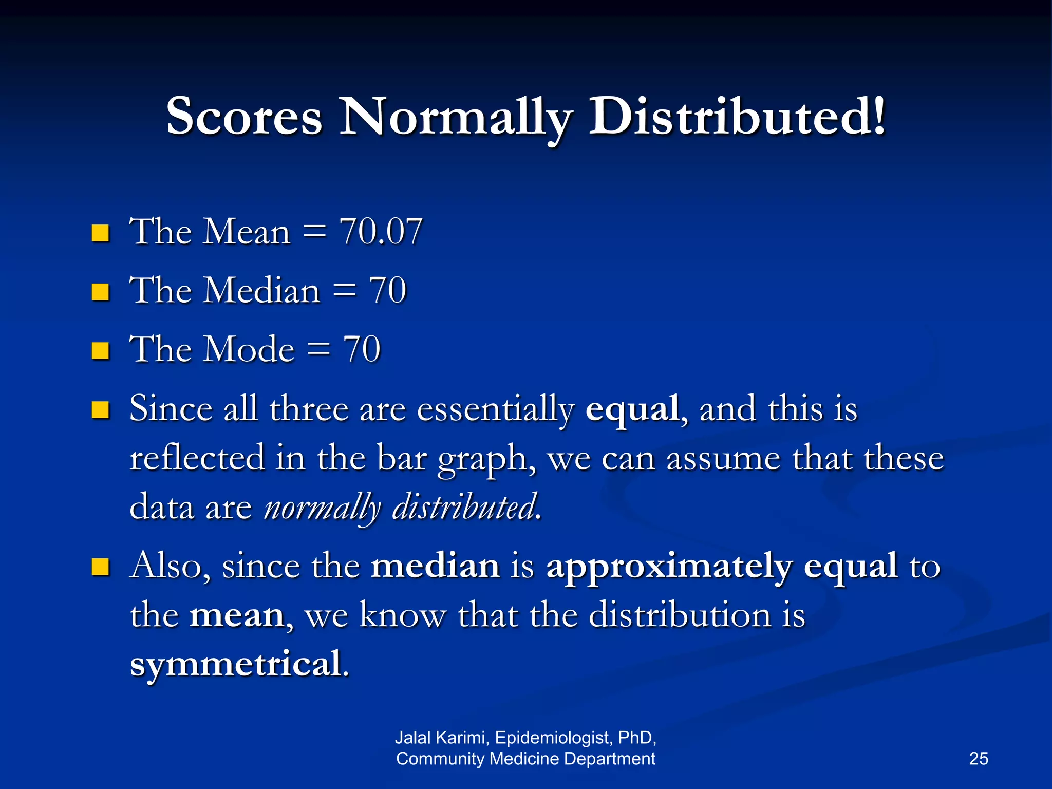 Scores Normally Distributed!
 The Mean = 70.07
 The Median = 70
 The Mode = 70
 Since all three are essentially equal, and this is
reflected in the bar graph, we can assume that these
data are normally distributed.
 Also, since the median is approximately equal to
the mean, we know that the distribution is
symmetrical.
Jalal Karimi, Epidemiologist, PhD,
Community Medicine Department 25
 