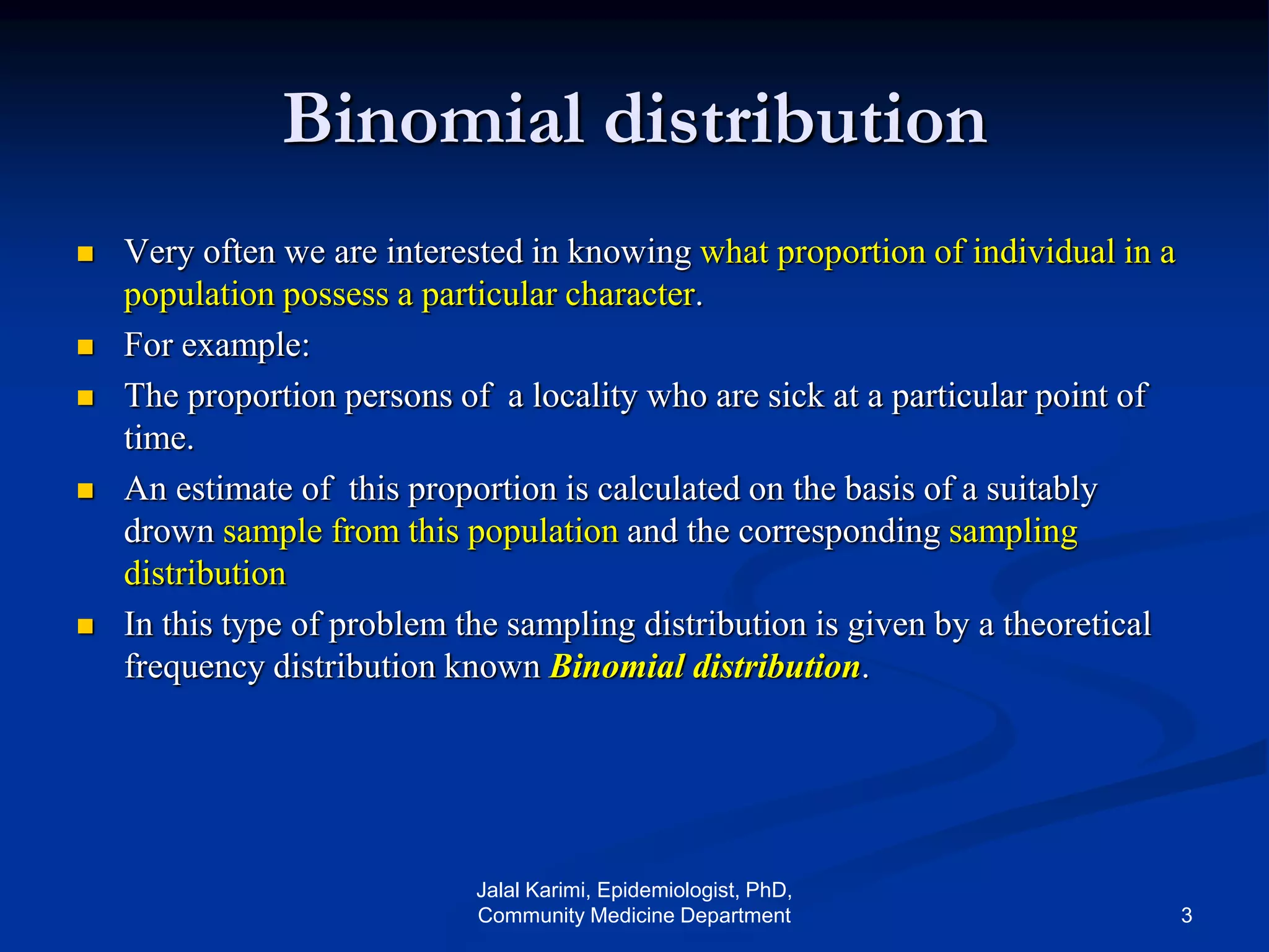Binomial distribution
 Very often we are interested in knowing what proportion of individual in a
population possess a particular character.
 For example:
 The proportion persons of a locality who are sick at a particular point of
time.
 An estimate of this proportion is calculated on the basis of a suitably
drown sample from this population and the corresponding sampling
distribution
 In this type of problem the sampling distribution is given by a theoretical
frequency distribution known Binomial distribution.
Jalal Karimi, Epidemiologist, PhD,
Community Medicine Department 3
 