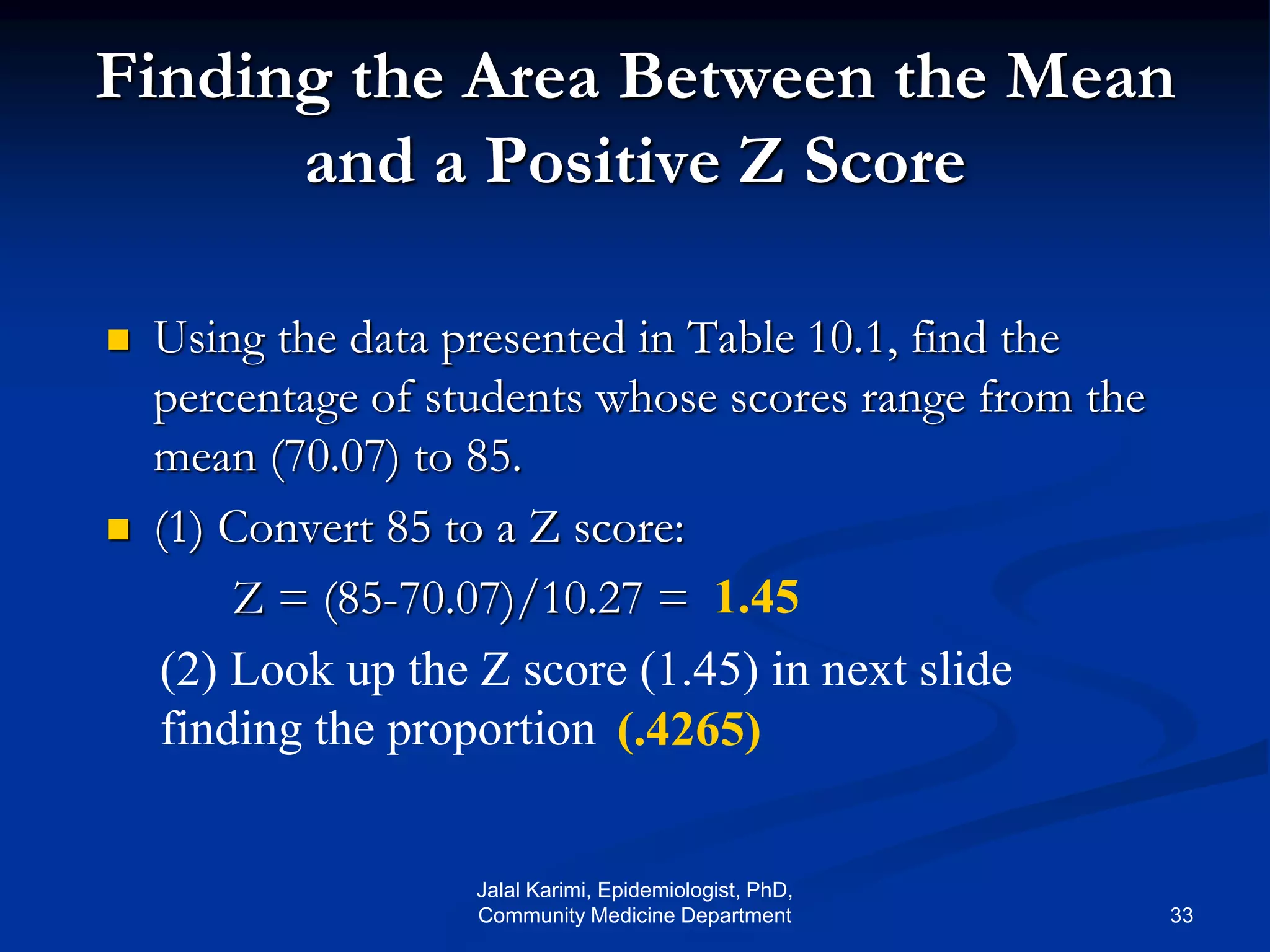 Finding the Area Between the Mean
and a Positive Z Score
 Using the data presented in Table 10.1, find the
percentage of students whose scores range from the
mean (70.07) to 85.
 (1) Convert 85 to a Z score:
Z = (85-70.07)/10.27 = 1.45
(2) Look up the Z score (1.45) in next slide
finding the proportion (.4265)
Jalal Karimi, Epidemiologist, PhD,
Community Medicine Department 33
 