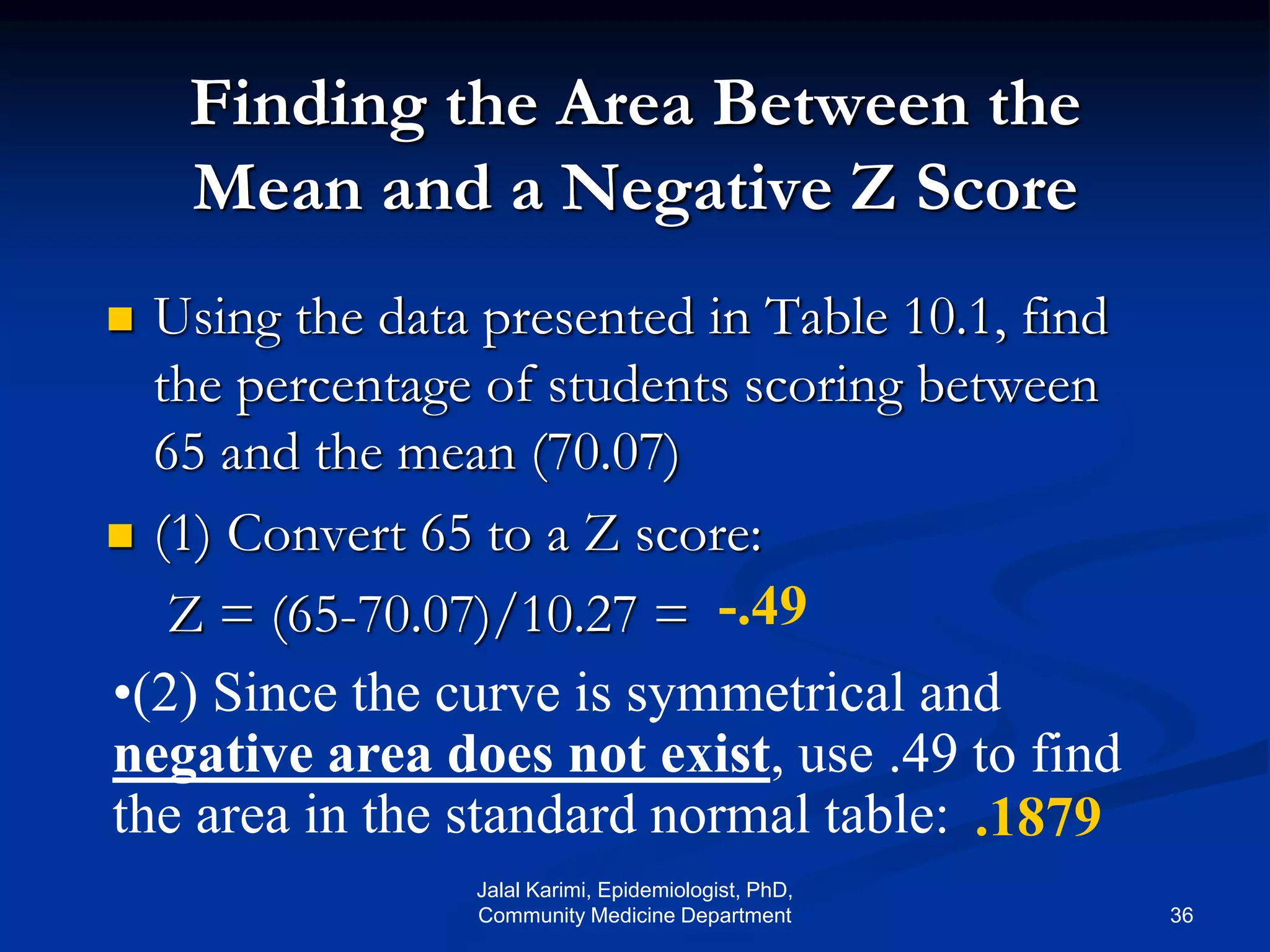 Finding the Area Between the
Mean and a Negative Z Score
 Using the data presented in Table 10.1, find
the percentage of students scoring between
65 and the mean (70.07)
 (1) Convert 65 to a Z score:
Z = (65-70.07)/10.27 =
•(2) Since the curve is symmetrical and
negative area does not exist, use .49 to find
the area in the standard normal table:
-.49
.1879
Jalal Karimi, Epidemiologist, PhD,
Community Medicine Department 36
 
