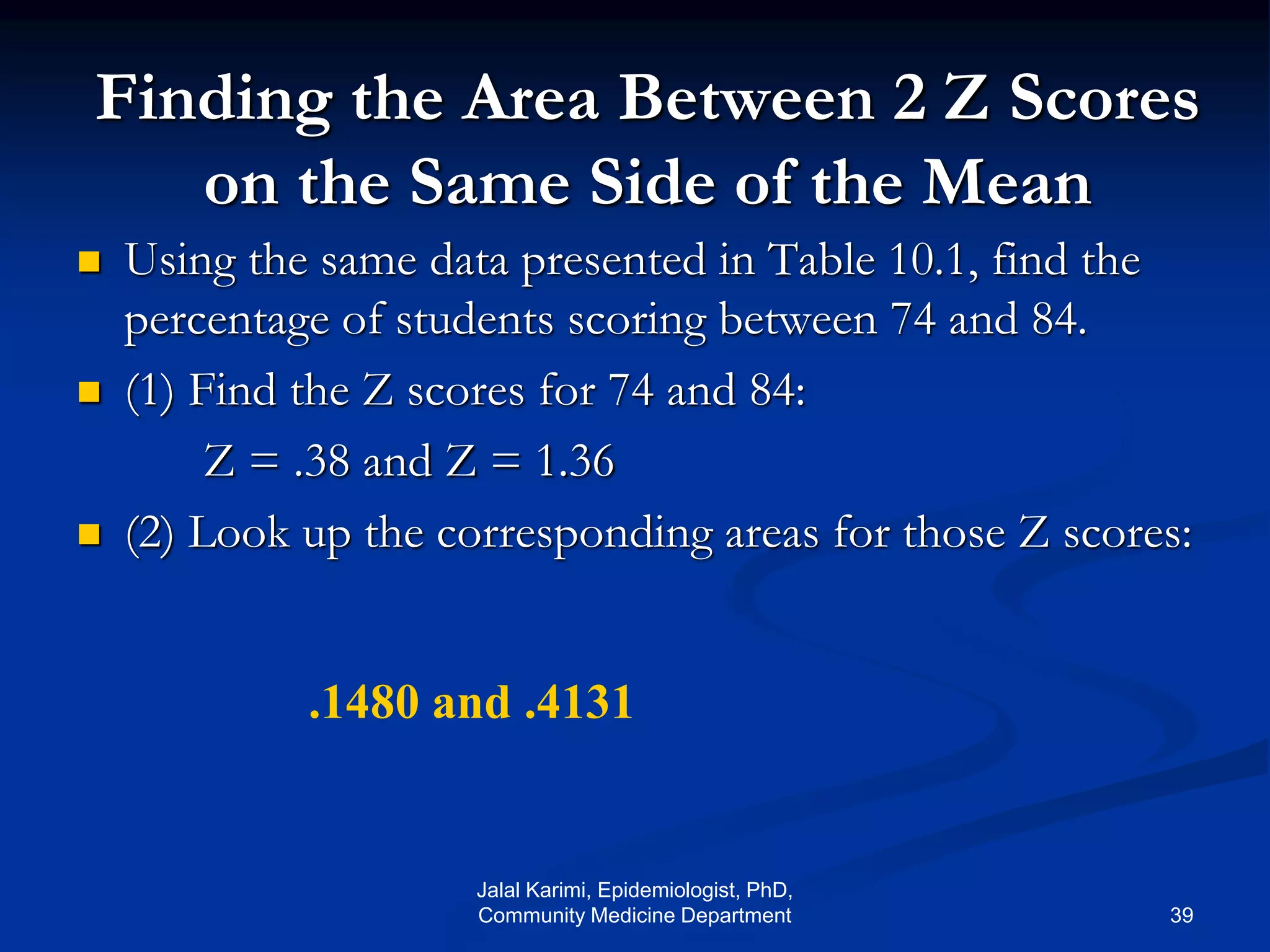 Finding the Area Between 2 Z Scores
on the Same Side of the Mean
 Using the same data presented in Table 10.1, find the
percentage of students scoring between 74 and 84.
 (1) Find the Z scores for 74 and 84:
Z = .38 and Z = 1.36
 (2) Look up the corresponding areas for those Z scores:
.1480 and .4131
Jalal Karimi, Epidemiologist, PhD,
Community Medicine Department 39
 