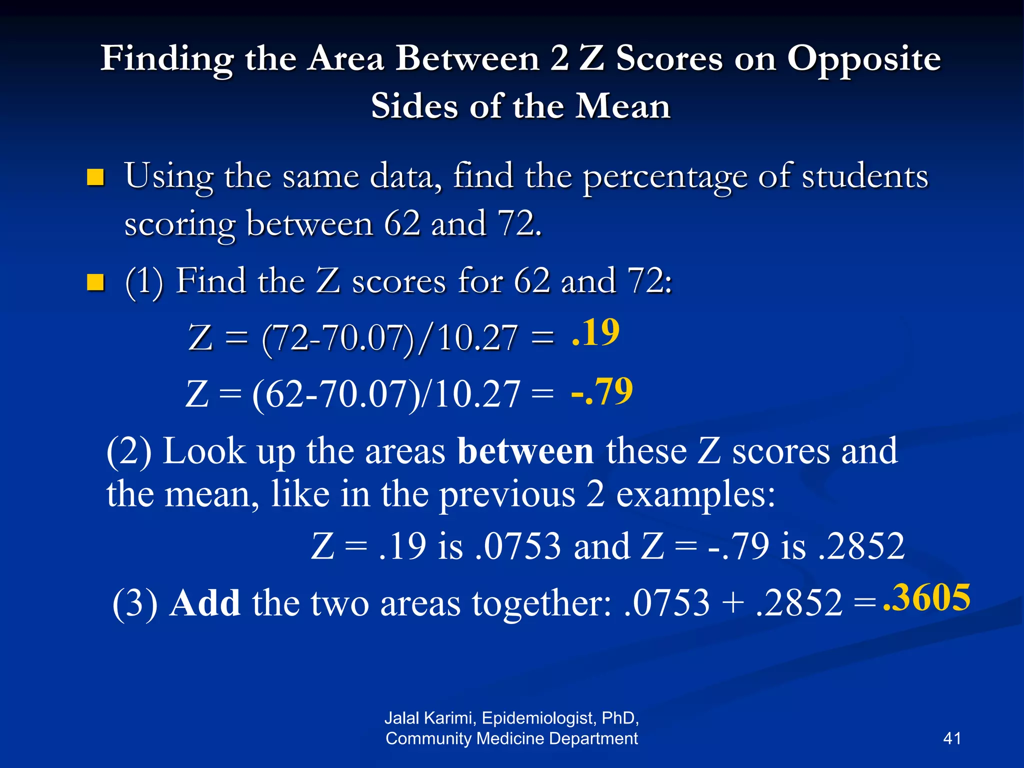 Finding the Area Between 2 Z Scores on Opposite
Sides of the Mean
 Using the same data, find the percentage of students
scoring between 62 and 72.
 (1) Find the Z scores for 62 and 72:
Z = (72-70.07)/10.27 = .19
-.79
.3605
Z = (62-70.07)/10.27 =
(2) Look up the areas between these Z scores and
the mean, like in the previous 2 examples:
Z = .19 is .0753 and Z = -.79 is .2852
(3) Add the two areas together: .0753 + .2852 =
Jalal Karimi, Epidemiologist, PhD,
Community Medicine Department 41
 