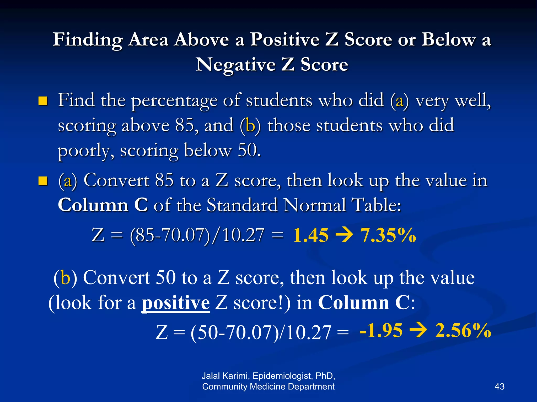 Finding Area Above a Positive Z Score or Below a
Negative Z Score
 Find the percentage of students who did (a) very well,
scoring above 85, and (b) those students who did
poorly, scoring below 50.
 (a) Convert 85 to a Z score, then look up the value in
Column C of the Standard Normal Table:
Z = (85-70.07)/10.27 = 1.45 
(b) Convert 50 to a Z score, then look up the value
(look for a positive Z score!) in Column C:
Z = (50-70.07)/10.27 = -1.95 
7.35%
2.56%
Jalal Karimi, Epidemiologist, PhD,
Community Medicine Department 43
 