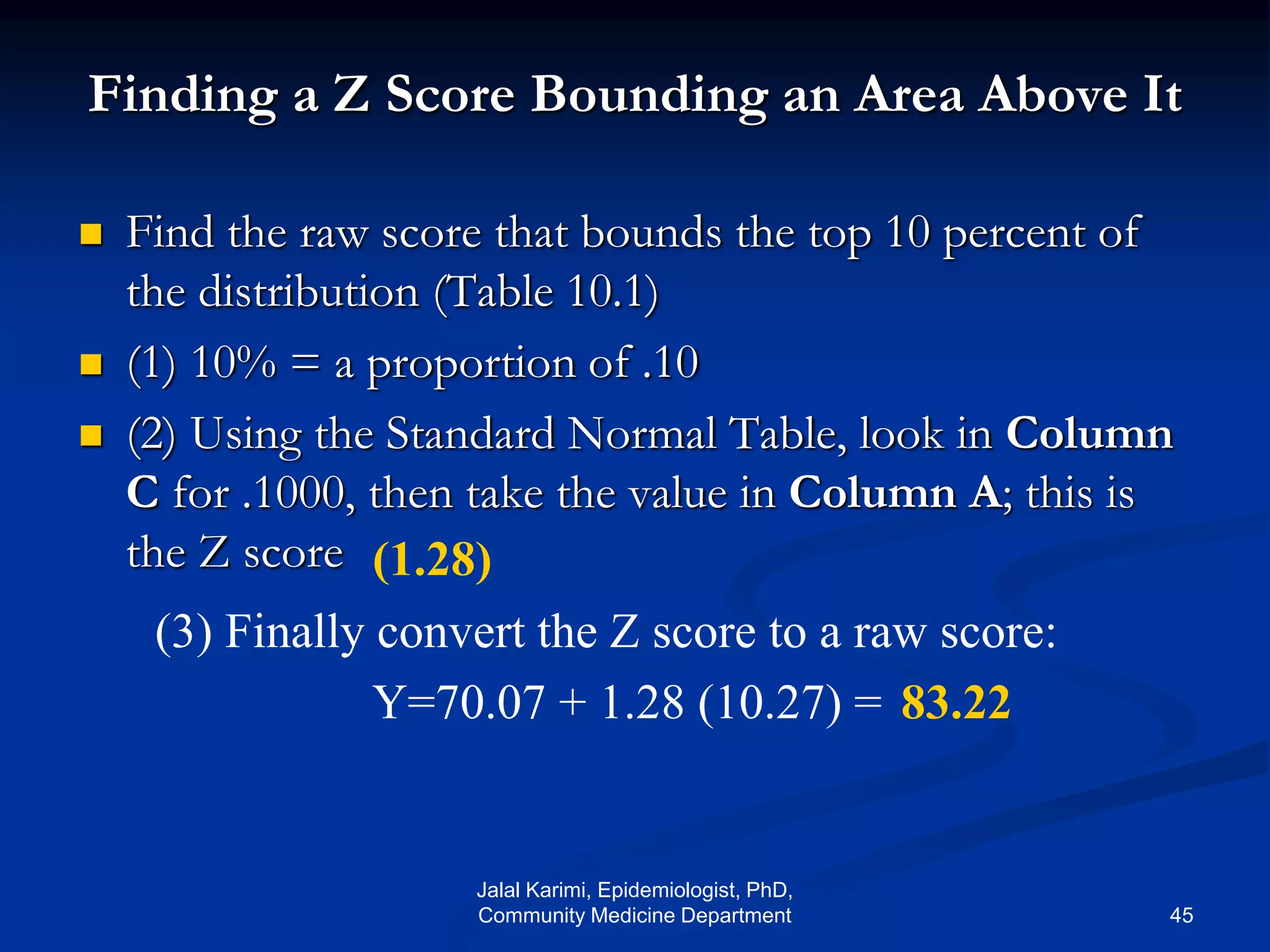 Finding a Z Score Bounding an Area Above It
 Find the raw score that bounds the top 10 percent of
the distribution (Table 10.1)
 (1) 10% = a proportion of .10
 (2) Using the Standard Normal Table, look in Column
C for .1000, then take the value in Column A; this is
the Z score (1.28)
(3) Finally convert the Z score to a raw score:
Y=70.07 + 1.28 (10.27) = 83.22
Jalal Karimi, Epidemiologist, PhD,
Community Medicine Department 45
 