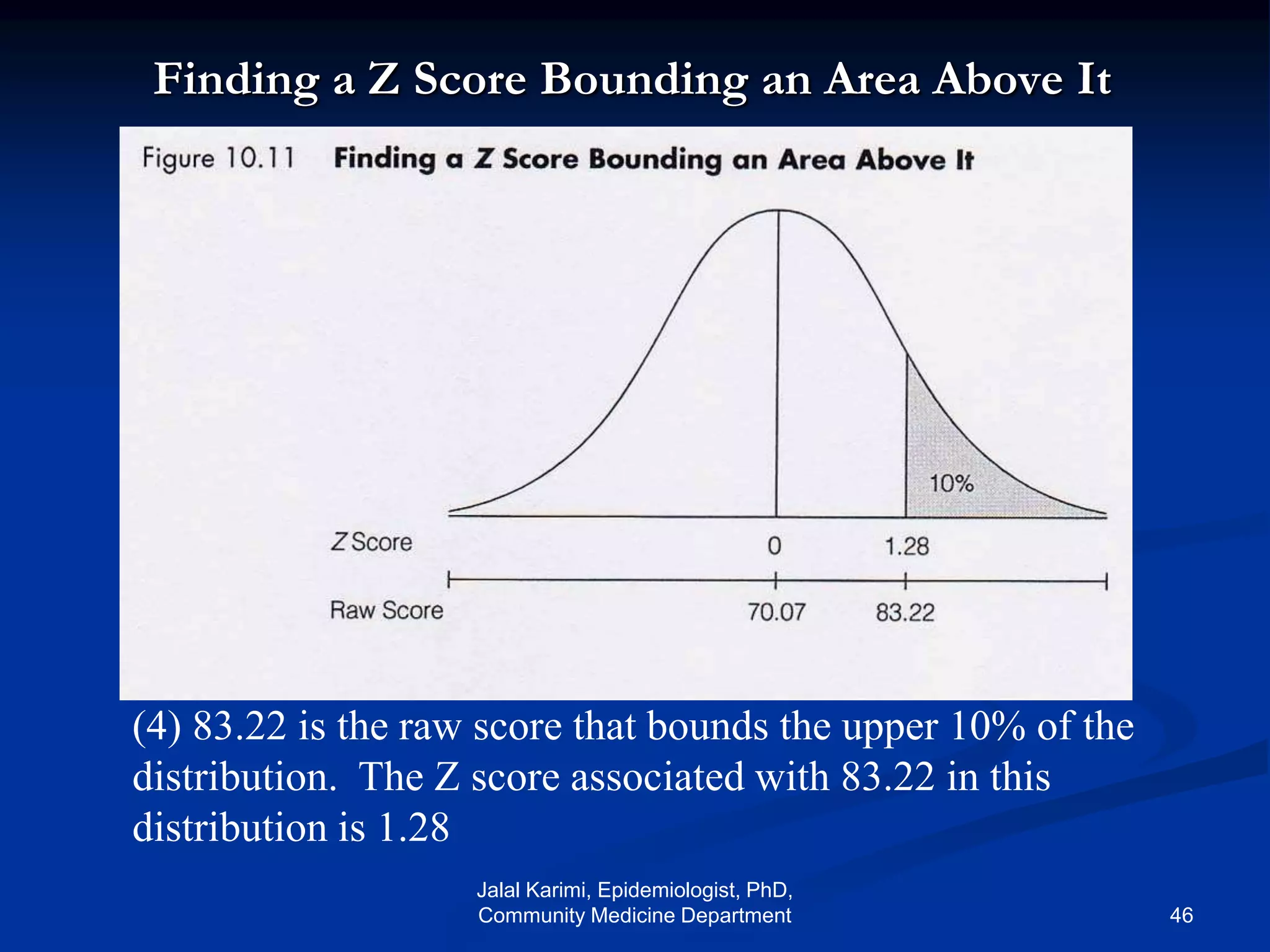 Finding a Z Score Bounding an Area Above It
(4) 83.22 is the raw score that bounds the upper 10% of the
distribution. The Z score associated with 83.22 in this
distribution is 1.28
Jalal Karimi, Epidemiologist, PhD,
Community Medicine Department 46
 
