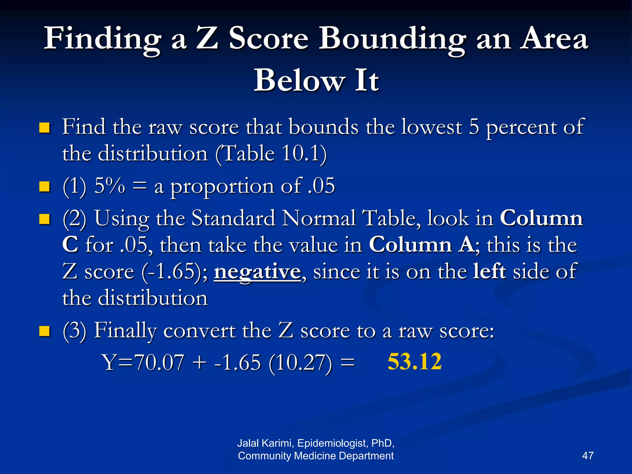 Finding a Z Score Bounding an Area
Below It
 Find the raw score that bounds the lowest 5 percent of
the distribution (Table 10.1)
 (1) 5% = a proportion of .05
 (2) Using the Standard Normal Table, look in Column
C for .05, then take the value in Column A; this is the
Z score (-1.65); negative, since it is on the left side of
the distribution
 (3) Finally convert the Z score to a raw score:
Y=70.07 + -1.65 (10.27) = 53.12
Jalal Karimi, Epidemiologist, PhD,
Community Medicine Department 47
 