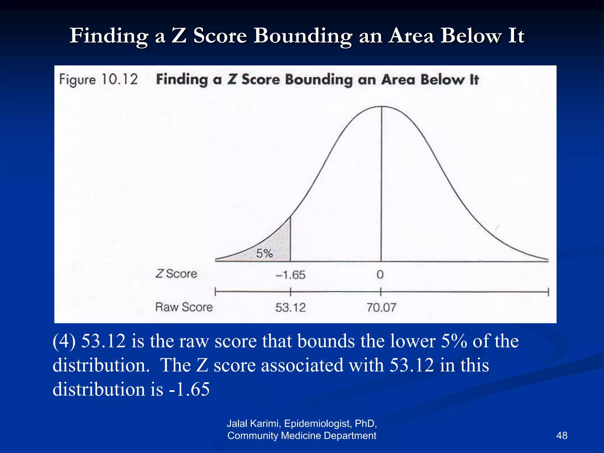 Finding a Z Score Bounding an Area Below It
(4) 53.12 is the raw score that bounds the lower 5% of the
distribution. The Z score associated with 53.12 in this
distribution is -1.65
Jalal Karimi, Epidemiologist, PhD,
Community Medicine Department 48
 
