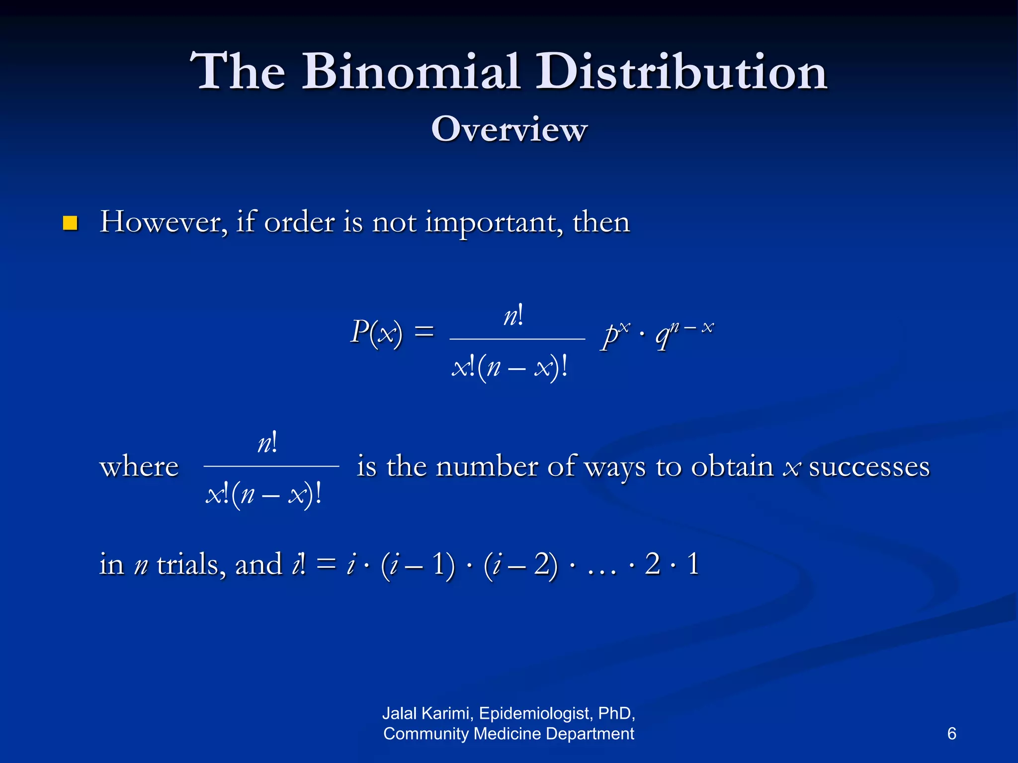 The Binomial Distribution
Overview
 However, if order is not important, then
where is the number of ways to obtain x successes
in n trials, and i! = i  (i – 1)  (i – 2)  …  2  1
n!
x!(n – x)!
px  qn – xP(x) =
n!
x!(n – x)!
Jalal Karimi, Epidemiologist, PhD,
Community Medicine Department 6
 