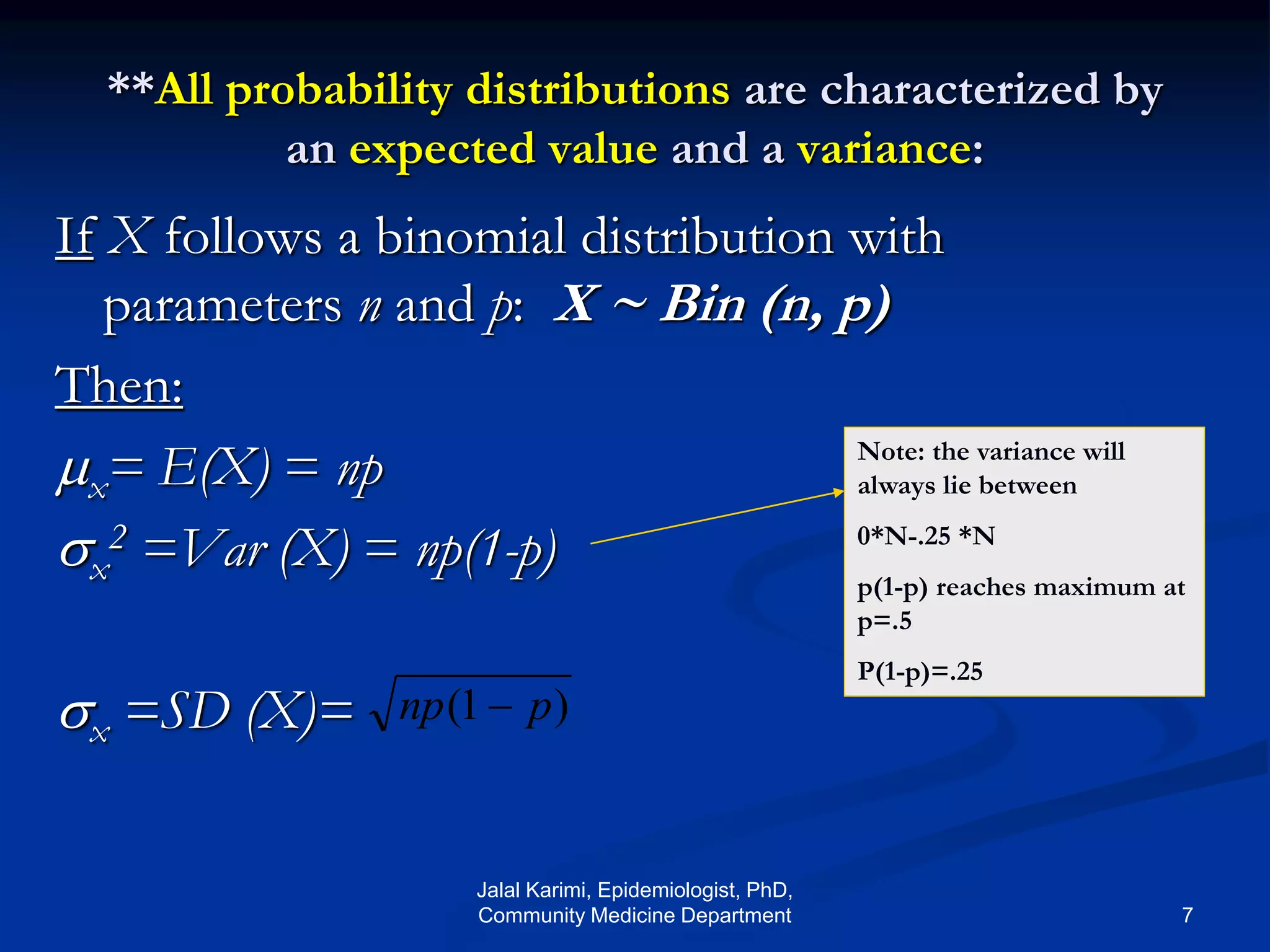 **All probability distributions are characterized by
an expected value and a variance:
If X follows a binomial distribution with
parameters n and p: X ~ Bin (n, p)
Then:
x= E(X) = np
x
2 =Var (X) = np(1-p)
x =SD (X)= )1( pnp 
Note: the variance will
always lie between
0*N-.25 *N
p(1-p) reaches maximum at
p=.5
P(1-p)=.25
Jalal Karimi, Epidemiologist, PhD,
Community Medicine Department 7
 