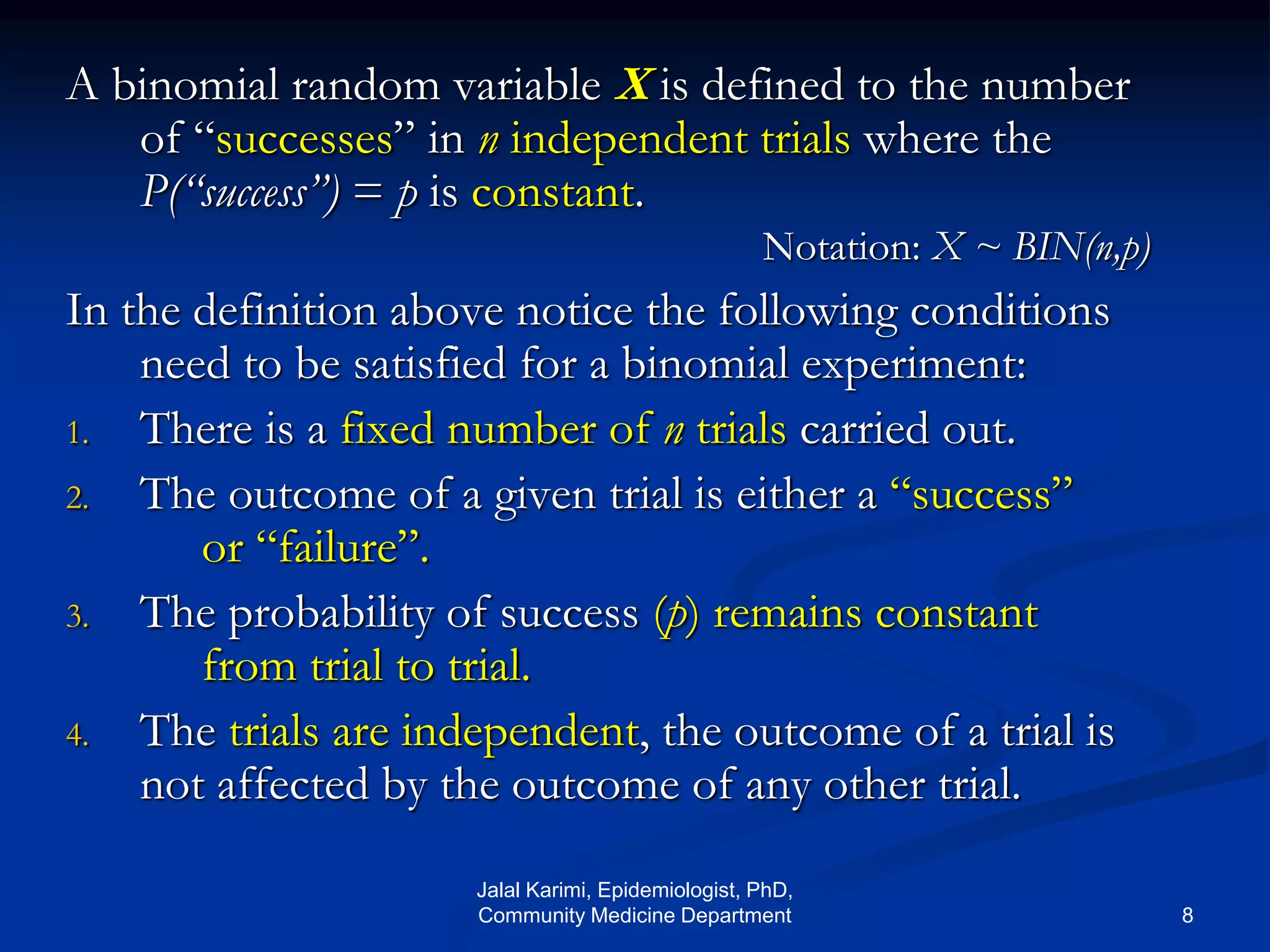 A binomial random variable X is defined to the number
of “successes” in n independent trials where the
P(“success”) = p is constant.
Notation: X ~ BIN(n,p)
In the definition above notice the following conditions
need to be satisfied for a binomial experiment:
1. There is a fixed number of n trials carried out.
2. The outcome of a given trial is either a “success”
or “failure”.
3. The probability of success (p) remains constant
from trial to trial.
4. The trials are independent, the outcome of a trial is
not affected by the outcome of any other trial.
Jalal Karimi, Epidemiologist, PhD,
Community Medicine Department 8
 
