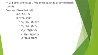  Q: 8 coins are tossed . Find the probability of getting heads
p(x=3)
Solution: Given that n=8
p=1/2,q=1/2
p(r)= n
Cr pr
qn-r
= 8
C3 (1/2)3
(1/2)8-3
= 8
C3 (1/2)3
(1/2)5
= 8
C3 (1/8)(1/32)
= 56(1/8)(1/32)
=7/32=0.21875
 
