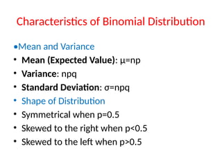 Characteristics of Binomial Distribution
•Mean and Variance
• Mean (Expected Value): μ=np
• Variance: npq
• Standard Deviation: σ=npq
• Shape of Distribution
• Symmetrical when p=0.5
• Skewed to the right when p<0.5
• Skewed to the left when p>0.5
 