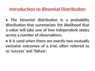 Introduction to Binomial Distribution
• The binomial distribution is a probability
distribution that summarizes the likelihood that
a value will take one of two independent states
across a number of observations.
• It is used when there are exactly two mutually
exclusive outcomes of a trial, often referred to
as 'success' and 'failure'.
 