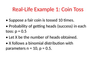Real-Life Example 1: Coin Toss
• Suppose a fair coin is tossed 10 times.
• Probability of getting heads (success) in each
toss: p = 0.5
• Let X be the number of heads obtained.
• X follows a binomial distribution with
parameters n = 10, p = 0.5.
 