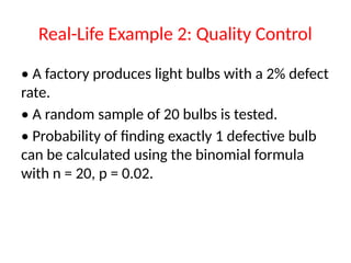 Real-Life Example 2: Quality Control
• A factory produces light bulbs with a 2% defect
rate.
• A random sample of 20 bulbs is tested.
• Probability of finding exactly 1 defective bulb
can be calculated using the binomial formula
with n = 20, p = 0.02.
 