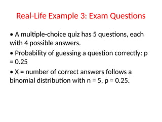 Real-Life Example 3: Exam Questions
• A multiple-choice quiz has 5 questions, each
with 4 possible answers.
• Probability of guessing a question correctly: p
= 0.25
• X = number of correct answers follows a
binomial distribution with n = 5, p = 0.25.
 