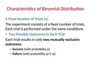 Characteristics of Binomial Distribution
• Fixed Number of Trials (n)
The experiment consists of a fixed number of trials.
Each trial is performed under the same conditions.
• Two Possible Outcomes in Each Trial
Each trial results in only two mutually exclusive
outcomes:
– Success (with probability p)
– Failure (with probability q=1−p)
 