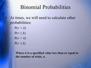 Binomial Probabilities
• At times, we will need to calculate other
probabilities:
– P(r < k)
– P(r ≤ k)
– P(r > k)
– P(r ≥ k)
Where k is a specified value less than or equal to
the number of trials, n.
 
