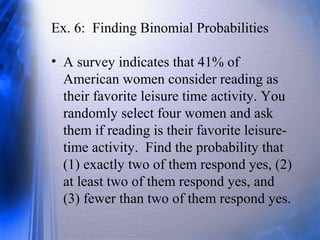 Ex. 6: Finding Binomial Probabilities
• A survey indicates that 41% of
American women consider reading as
their favorite leisure time activity. You
randomly select four women and ask
them if reading is their favorite leisure-
time activity. Find the probability that
(1) exactly two of them respond yes, (2)
at least two of them respond yes, and
(3) fewer than two of them respond yes.
 