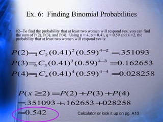 Ex. 6: Finding Binomial Probabilities
• #2--To find the probability that at least two women will respond yes, you can find
the sum of P(2), P(3), and P(4). Using n = 4, p = 0.41, q = 0.59 and x =2, the
probability that at least two women will respond yes is:
028258.0)59.0()41.0()4(
162653.0)59.0()41.0()3(
351093.)59.0()41.0()2(
444
44
343
34
242
24
==
==
==
−
−
−
CP
CP
CP
542.0
028258162653.351093.
)4()3()2()2(
≈
++=
++=≥ PPPxP
Calculator or look it up on pg. A10
 