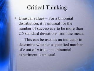 Critical Thinking
• Unusual values – For a binomial
distribution, it is unusual for the
number of successes r to be more than
2.5 standard deviations from the mean.
– This can be used as an indicator to
determine whether a specified number
of r out of n trials in a binomial
experiment is unusual.
 
