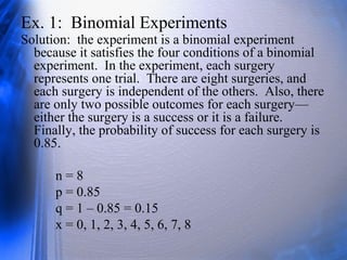 Ex. 1: Binomial Experiments
Solution: the experiment is a binomial experiment
because it satisfies the four conditions of a binomial
experiment. In the experiment, each surgery
represents one trial. There are eight surgeries, and
each surgery is independent of the others. Also, there
are only two possible outcomes for each surgery—
either the surgery is a success or it is a failure.
Finally, the probability of success for each surgery is
0.85.
n = 8
p = 0.85
q = 1 – 0.85 = 0.15
x = 0, 1, 2, 3, 4, 5, 6, 7, 8
 