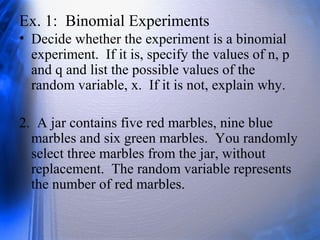Ex. 1: Binomial Experiments
• Decide whether the experiment is a binomial
experiment. If it is, specify the values of n, p
and q and list the possible values of the
random variable, x. If it is not, explain why.
2. A jar contains five red marbles, nine blue
marbles and six green marbles. You randomly
select three marbles from the jar, without
replacement. The random variable represents
the number of red marbles.
 