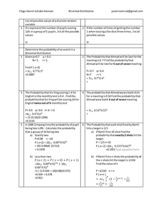 Cikgu Hanini Suhaila Hamsan Binomial Distribution puterizamrud@gmail.com
List of possible valuesof adiscrete random
variable
1 If x representthe numberof pupilsscoring
12A ina group of 5 pupils,listall the possible
values
5!
2 If the numberof timesof gettingthe number
1 whentossingafairdice three times, listall
possible values
3!
Determine the probabilityof aneventina
Binomial Distribution
1 Givenp=0.7 q = 0.3
N= 5 r= 3
FindP ( x=3)
= 5𝑐3 0.730.32
=0.3087
2 The ProbabilitythatAhmadwill be late forthe
meetingis0.7 Findthe probabilitythat
Ahmadwill be late for5 out of sevenmeeting
P= 0.7 q= 0.4
N=7 r= 5
= 7𝑐5 0.750.42
=
3 The ProbabilitythatSinYingscoring1 A for
Englishinthe monthlytestis0.4 . Findthe
probabilitythatSinYingwill be scoring1A for
Englishtwice out of 6 monthlytest
P= 0.4 q= 0.6 n= 6 r=2
=6𝑐2 0.420.64
= 15 (0.16)(0.1296)
=0.3110
4 The probabilitythatAhmadwearsbatikshirt
for a meetingis0.54 Findthe probabilitythat
Ahmadwearbatik 3 out of sevenmeeting
= 7𝑐3 0.5430.554
=
5 In SMK SimpangLimathe probabilityof pupil
beinglate is8% . Calculate the probability
that a group of 10 beinglate
a) Exactlytwo
P=0.08 n =10
P ( x=2) = 10𝑐2 0.0820.928
= 45( 0.0064) (0.513)
= 0.1478
b) Lessthan two
P ( x < 2) = 𝑃 ( 𝑥 = 0) + 𝑃 ( 𝑥 = 1)
=10𝑐0 0.0800.9210 + 10𝑐1
0.0810.929
=1 ( 1) 0.434 + 10(0.08)(0.472)
=0.434 + 0.378
=0.812
6 The Probabilitythat eachshotfiredbyRamli
hitsa target is1/3
a) If Ramli fires10 shotfindthe
probabilitythatexactly2 shots hitthe
target
P = 1/3 n=10
P ( x= 2) =10𝑐2 0.33320.6678
=0.1951Type equation here.
b) If Ramli firesn shotsthe probability all
the n shotshit the targetis 1/243
Findthe value of n
P =1/243 n = n
P ( x=n )
= 𝑛𝑐 𝑛
1
3
𝑛
(1 −
1
3
) 𝑛−𝑛 =
1
243
= (
1
3
) 𝑛 =
1
243
 