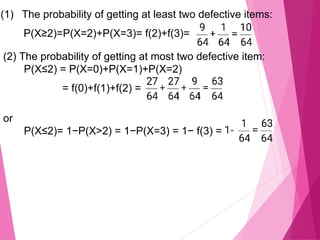 (1) The probability of getting at least two defective items:
P(X≥2)=P(X=2)+P(X=3)= f(2)+f(3)=
(2) The probability of getting at most two defective item:
P(X≤2) = P(X=0)+P(X=1)+P(X=2)
= f(0)+f(1)+f(2) =
or
P(X≤2)= 1−P(X>2) = 1−P(X=3) = 1− f(3) =
 