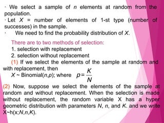 · We select a sample of n elements at random from the
population.
· Let X = number of elements of 1-st type (number of
successes) in the sample.
· We need to find the probability distribution of X.
There are to two methods of selection:
1. selection with replacement
2. selection without replacement
(1) If we select the elements of the sample at random and
with replacement, then
X ~ Binomial(n,p); where
(2) Now, suppose we select the elements of the sample at
random and without replacement. When the selection is made
without replacement, the random variable X has a hyper
geometric distribution with parameters N, n, and K. and we write
X~h(x;N,n,K).
 
