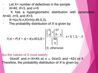 · Let X= number of defectives in the sample
· N=40, K=3, and n=5
· X has a hypergeometric distribution with parameters
N=40, n=5, and K=3.
· X~h(x;N,n,K)=h(x;40,5,3).
· The probability distribution of X is given by:
But the values of X must satisfy:
0≤x≤K and n−N+K≤ x≤ n ⇔ 0≤x≤3 and −42≤ x≤ 5
Therefore, the probability distribution of X is given by:
 