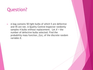 Question?
► A bag contains 50 light bulbs of which 5 are defective
and 45 are not. A Quality Control Inspector randomly
samples 4 bulbs without replacement. Let X = the
number of defective bulbs selected. Find the
probability mass function, f(x), of the discrete random
variable X.
 