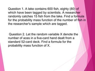 Question 1. A lake contains 600 fish, eighty (80) of
which have been tagged by scientists. A researcher
randomly catches 15 fish from the lake. Find a formula
for the probability mass function of the number of fish in
the researcher's sample which are tagged.
Question 2. Let the random variable X denote the
number of aces in a five-card hand dealt from a
standard 52-card deck. Find a formula for the
probability mass function of X.
 