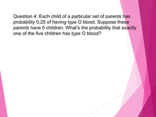 Question 4: Each child of a particular set of parents has
probability 0.25 of having type O blood. Suppose these
parents have 5 children. What’s the probability that exactly
one of the five children has type O blood?
 