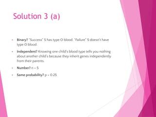 Solution 3 (a)
• Binary? “Success” 5 has type O blood. “Failure” 5 doesn’t have
type O blood.
• Independent? Knowing one child’s blood type tells you nothing
about another child’s because they inherit genes independently
from their parents.
• Number? n = 5
• Same probability? p = 0.25
 