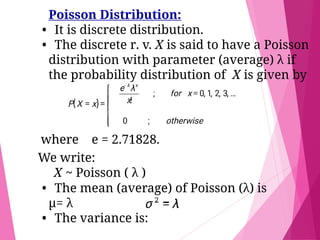 Poisson Distribution:
• It is discrete distribution.
• The discrete r. v. X is said to have a Poisson
distribution with parameter (average) λ if
the probability distribution of X is given by
where e = 2.71828.
We write:
X ~ Poisson ( λ )
• The mean (average) of Poisson (λ) is
μ= λ
• The variance is:
 