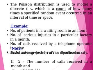 • The Poisson distribution is used to model a
discrete r. v. which is a count of how many
times a speciﬁed random event occurred in an
interval of time or space.
Example:
• No. of patients in a waiting room in an hour.
• No. of serious injuries in a particular factory
in a month.
• No. of calls received by a telephone operator
in a day.
• No. of rates in each house in a particular city.
Note:
λ is the average (mean) of the distribution.
If X = The number of calls received in a
month and
 