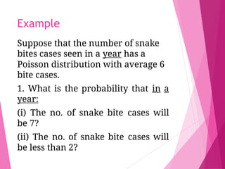 Example
Suppose that the number of snake
bites cases seen in a year has a
Poisson distribution with average 6
bite cases.
1. What is the probability that in a
year:
(i) The no. of snake bite cases will
be 7?
(ii) The no. of snake bite cases will
be less than 2?
 